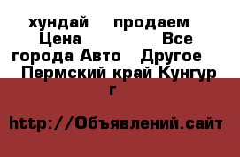 хундай 78 продаем › Цена ­ 650 000 - Все города Авто » Другое   . Пермский край,Кунгур г.